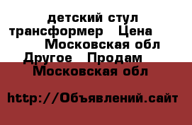 детский стул трансформер › Цена ­ 2 000 - Московская обл. Другое » Продам   . Московская обл.